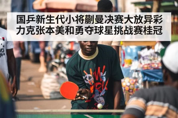 国乒新生代小将蒯曼决赛大放异彩力克张本美和勇夺球星挑战赛桂冠
