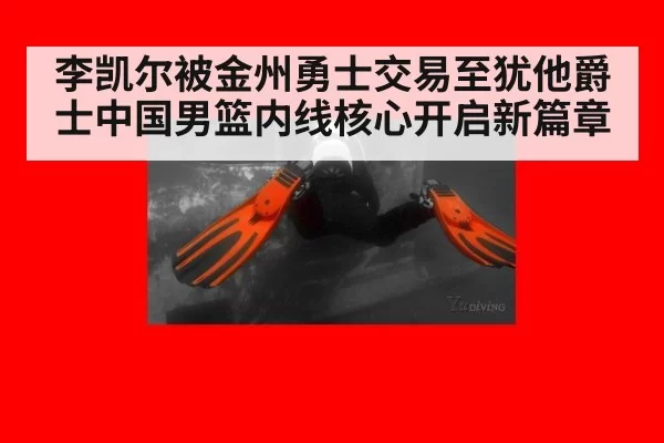 李凯尔被金州勇士交易至犹他爵士中国男篮内线核心开启新篇章