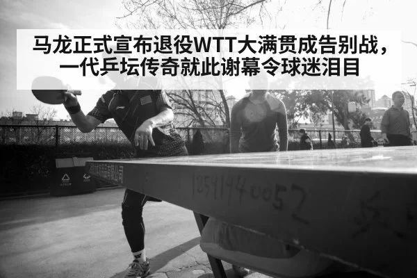 马龙正式宣布退役WTT大满贯成告别战，一代乒坛传奇就此谢幕令球迷泪目